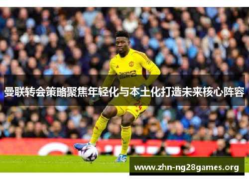 曼联转会策略聚焦年轻化与本土化打造未来核心阵容 曼联转会策略聚焦年轻化与本土化打造未来核心阵容