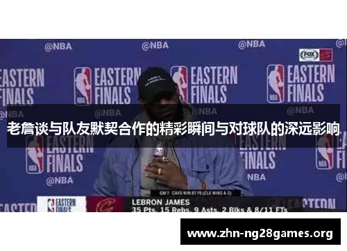 老詹谈与队友默契合作的精彩瞬间与对球队的深远影响 老詹谈与队友默契合作的精彩瞬间与对球队的深远影响