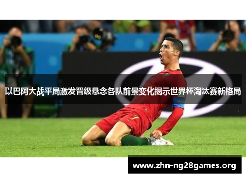 以巴阿大战平局激发晋级悬念各队前景变化揭示世界杯淘汰赛新格局 以巴阿大战平局激发晋级悬念各队前景变化揭示世界杯淘汰赛新格局
