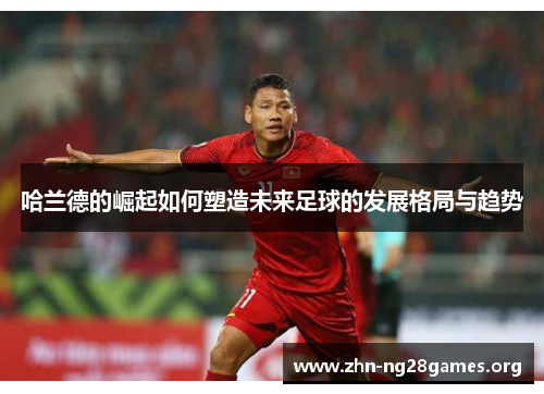 哈兰德的崛起如何塑造未来足球的发展格局与趋势 哈兰德的崛起如何塑造未来足球的发展格局与趋势