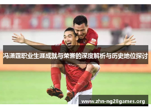 冯潇霆职业生涯成就与荣誉的深度解析与历史地位探讨 冯潇霆职业生涯成就与荣誉的深度解析与历史地位探讨