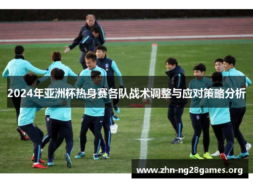 2024年亚洲杯热身赛各队战术调整与应对策略分析 2024年亚洲杯热身赛各队战术调整与应对策略分析