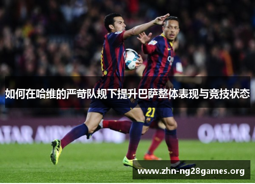 如何在哈维的严苛队规下提升巴萨整体表现与竞技状态 如何在哈维的严苛队规下提升巴萨整体表现与竞技状态