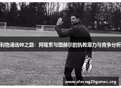 利物浦选帅之路:阿隆索与图赫尔的执教潜力与竞争分析 利物浦选帅之路:阿隆索与图赫尔的执教潜力与竞争分析