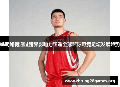 姚明如何通过跨界影响力塑造全球篮球电竞足坛发展趋势 姚明如何通过跨界影响力塑造全球篮球电竞足坛发展趋势