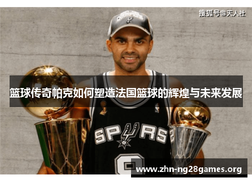 篮球传奇帕克如何塑造法国篮球的辉煌与未来发展 篮球传奇帕克如何塑造法国篮球的辉煌与未来发展