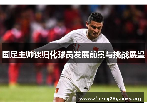 国足主帅谈归化球员发展前景与挑战展望 国足主帅谈归化球员发展前景与挑战展望