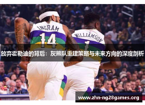 放弃霍勒迪的背后:灰熊队重建策略与未来方向的深度剖析 放弃霍勒迪的背后:灰熊队重建策略与未来方向的深度剖析