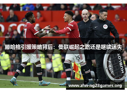 滕哈格引援策略背后:曼联崛起之路还是继续迷失 滕哈格引援策略背后:曼联崛起之路还是继续迷失