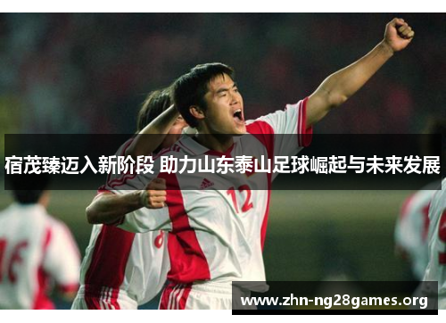 宿茂臻迈入新阶段 助力山东泰山足球崛起与未来发展 宿茂臻迈入新阶段 助力山东泰山足球崛起与未来发展