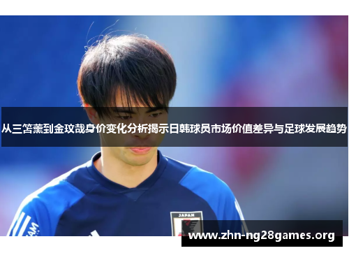 从三笘薰到金玟哉身价变化分析揭示日韩球员市场价值差异与足球发展趋势