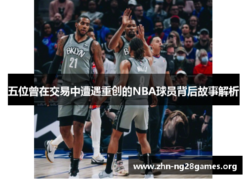 五位曾在交易中遭遇重创的NBA球员背后故事解析 五位曾在交易中遭遇重创的NBA球员背后故事解析