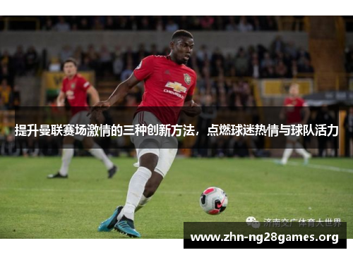 提升曼联赛场激情的三种创新方法,点燃球迷热情与球队活力 提升曼联赛场激情的三种创新方法,点燃球迷热情与球队活力