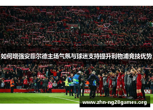 如何增强安菲尔德主场气氛与球迷支持提升利物浦竞技优势 如何增强安菲尔德主场气氛与球迷支持提升利物浦竞技优势