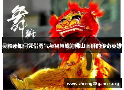 吴毅臻如何凭借勇气与智慧成为佛山南狮的传奇英雄 吴毅臻如何凭借勇气与智慧成为佛山南狮的传奇英雄