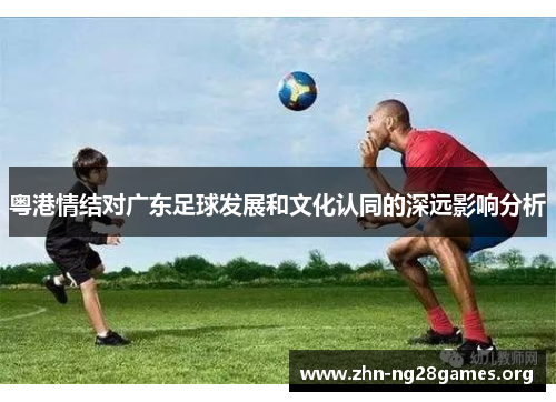 粤港情结对广东足球发展和文化认同的深远影响分析 粤港情结对广东足球发展和文化认同的深远影响分析