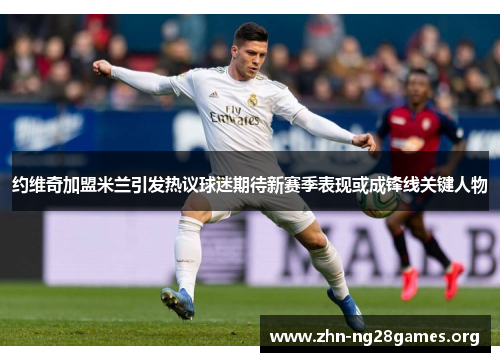 约维奇加盟米兰引发热议球迷期待新赛季表现或成锋线关键人物 约维奇加盟米兰引发热议球迷期待新赛季表现或成锋线关键人物