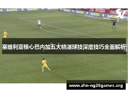 塞维利亚核心巴内加五大精湛球技深度技巧全面解析 塞维利亚核心巴内加五大精湛球技深度技巧全面解析