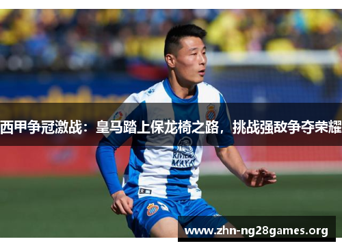 西甲争冠激战:皇马踏上保龙椅之路,挑战强敌争夺荣耀 西甲争冠激战:皇马踏上保龙椅之路,挑战强敌争夺荣耀
