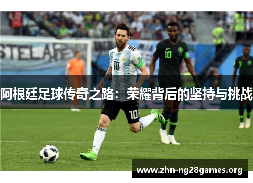 阿根廷足球传奇之路:荣耀背后的坚持与挑战 阿根廷足球传奇之路:荣耀背后的坚持与挑战